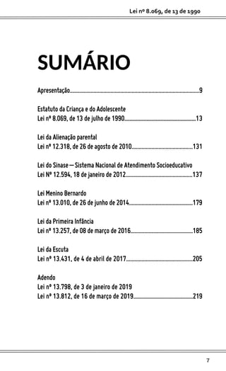 7
Lei nº 8.069, de 13 de 1990
SUMÁRIO
Apresentação............................................................................................9
Estatuto da Criança e do Adolescente
Lei nº 8.069, de 13 de julho de 1990.......................................................13
Lei da Alienação parental
Lei nº 12.318, de 26 de agosto de 2010...........................................131
Lei do Sinase – Sistema Nacional de Atendimento Socioeducativo
Lei Nº 12.594, 18 de janeiro de 2012...............................................137
Lei Menino Bernardo
Lei nº 13.010, de 26 de junho de 2014.............................................179
Lei da Primeira Infância
Lei nº 13.257, de 08 de março de 2016............................................185
Lei da Escuta
Lei nº 13.431, de 4 de abril de 2017...............................................205
Adendo
Lei nº 13.798, de 3 de janeiro de 2019
Lei nº 13.812, de 16 de março de 2019..........................................219
 