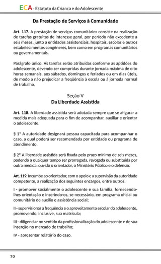 70
ECA-EstatutodaCriancaedoAdolescente
Da Prestação de Serviços à Comunidade
Art. 117. A prestação de serviços comunitários consiste na realização
de tarefas gratuitas de interesse geral, por período não excedente a
seis meses, junto a entidades assistenciais, hospitais, escolas e outros
estabelecimentos congêneres, bem como em programas comunitários
ou governamentais.
Parágrafo único. As tarefas serão atribuídas conforme as aptidões do
adolescente, devendo ser cumpridas durante jornada máxima de oito
horas semanais, aos sábados, domingos e feriados ou em dias úteis,
de modo a não prejudicar a freqüência à escola ou à jornada normal
de trabalho.
Seção V
Da Liberdade Assistida
Art. 118. A liberdade assistida será adotada sempre que se afigurar a
medida mais adequada para o fim de acompanhar, auxiliar e orientar
o adolescente.
§ 1º A autoridade designará pessoa capacitada para acompanhar o
caso, a qual poderá ser recomendada por entidade ou programa de
atendimento.
§ 2º A liberdade assistida será fixada pelo prazo mínimo de seis meses,
podendo a qualquer tempo ser prorrogada, revogada ou substituída por
outra medida, ouvido o orientador, o Ministério Público e o defensor.
Art.119.Incumbeaoorientador,comoapoioeasupervisãodaautoridade
competente, a realização dos seguintes encargos, entre outros:
I - promover socialmente o adolescente e sua família, fornecendo-
lhes orientação e inserindo-os, se necessário, em programa oficial ou
comunitário de auxílio e assistência social;
II - supervisionar a frequência e o aproveitamento escolar do adolescente,
promovendo, inclusive, sua matrícula;
III - diligenciar no sentido da profissionalização do adolescente e de sua
inserção no mercado de trabalho;
IV - apresentar relatório do caso.
 