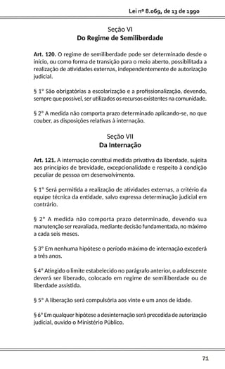 71
Lei nº 8.069, de 13 de 1990
Seção VI
Do Regime de Semiliberdade
Art. 120. O regime de semiliberdade pode ser determinado desde o
início, ou como forma de transição para o meio aberto, possibilitada a
realização de atividades externas, independentemente de autorização
judicial.
§ 1º São obrigatórias a escolarização e a profissionalização, devendo,
sempre que possível, ser utilizados os recursos existentes na comunidade.
§ 2º A medida não comporta prazo determinado aplicando-se, no que
couber, as disposições relativas à internação.
Seção VII
Da Internação
Art. 121. A internação constitui medida privativa da liberdade, sujeita
aos princípios de brevidade, excepcionalidade e respeito à condição
peculiar de pessoa em desenvolvimento.
§ 1º Será permitida a realização de atividades externas, a critério da
equipe técnica da entidade, salvo expressa determinação judicial em
contrário.
§ 2º A medida não comporta prazo determinado, devendo sua
manutenção ser reavaliada, mediante decisão fundamentada, no máximo
a cada seis meses.
§ 3º Em nenhuma hipótese o período máximo de internação excederá
a três anos.
§ 4º Atingido o limite estabelecido no parágrafo anterior, o adolescente
deverá ser liberado, colocado em regime de semiliberdade ou de
liberdade assistida.
§ 5º A liberação será compulsória aos vinte e um anos de idade.
§ 6º Em qualquer hipótese a desinternação será precedida de autorização
judicial, ouvido o Ministério Público.
 