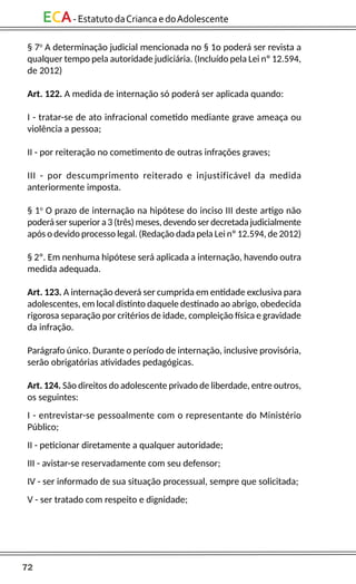 72
ECA-EstatutodaCriancaedoAdolescente
§ 7o
A determinação judicial mencionada no § 1o poderá ser revista a
qualquer tempo pela autoridade judiciária. (Incluído pela Lei nº 12.594,
de 2012)
Art. 122. A medida de internação só poderá ser aplicada quando:
I - tratar-se de ato infracional cometido mediante grave ameaça ou
violência a pessoa;
II - por reiteração no cometimento de outras infrações graves;
III - por descumprimento reiterado e injustificável da medida
anteriormente imposta.
§ 1o
O prazo de internação na hipótese do inciso III deste artigo não
poderá ser superior a 3 (três) meses, devendo ser decretada judicialmente
após o devido processo legal. (Redação dada pela Lei nº 12.594, de 2012)
§ 2º. Em nenhuma hipótese será aplicada a internação, havendo outra
medida adequada.
Art. 123. A internação deverá ser cumprida em entidade exclusiva para
adolescentes, em local distinto daquele destinado ao abrigo, obedecida
rigorosa separação por critérios de idade, compleição física e gravidade
da infração.
Parágrafo único. Durante o período de internação, inclusive provisória,
serão obrigatórias atividades pedagógicas.
Art. 124. São direitos do adolescente privado de liberdade, entre outros,
os seguintes:
I - entrevistar-se pessoalmente com o representante do Ministério
Público;
II - peticionar diretamente a qualquer autoridade;
III - avistar-se reservadamente com seu defensor;
IV - ser informado de sua situação processual, sempre que solicitada;
V - ser tratado com respeito e dignidade;
 