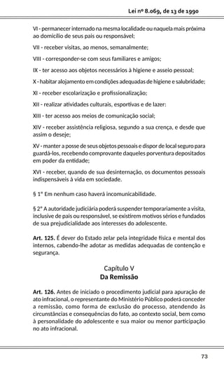 73
Lei nº 8.069, de 13 de 1990
VI - permanecer internado na mesma localidade ou naquela mais próxima
ao domicílio de seus pais ou responsável;
VII - receber visitas, ao menos, semanalmente;
VIII - corresponder-se com seus familiares e amigos;
IX - ter acesso aos objetos necessários à higiene e asseio pessoal;
X - habitar alojamento em condições adequadas de higiene e salubridade;
XI - receber escolarização e profissionalização;
XII - realizar atividades culturais, esportivas e de lazer:
XIII - ter acesso aos meios de comunicação social;
XIV - receber assistência religiosa, segundo a sua crença, e desde que
assim o deseje;
XV - manter a posse de seus objetos pessoais e dispor de local seguro para
guardá-los, recebendo comprovante daqueles porventura depositados
em poder da entidade;
XVI - receber, quando de sua desinternação, os documentos pessoais
indispensáveis à vida em sociedade.
§ 1º Em nenhum caso haverá incomunicabilidade.
§ 2º A autoridade judiciária poderá suspender temporariamente a visita,
inclusive de pais ou responsável, se existirem motivos sérios e fundados
de sua prejudicialidade aos interesses do adolescente.
Art. 125. É dever do Estado zelar pela integridade física e mental dos
internos, cabendo-lhe adotar as medidas adequadas de contenção e
segurança.
Capítulo V
Da Remissão
Art. 126. Antes de iniciado o procedimento judicial para apuração de
ato infracional, o representante do Ministério Público poderá conceder
a remissão, como forma de exclusão do processo, atendendo às
circunstâncias e consequências do fato, ao contexto social, bem como
à personalidade do adolescente e sua maior ou menor participação
no ato infracional.
 