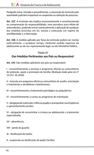 74
ECA-EstatutodaCriancaedoAdolescente
Parágrafo único. Iniciado o procedimento, a concessão da remissão pela
autoridade judiciária importará na suspensão ou extinção do processo.
Art. 127. A remissão não implica necessariamente o reconhecimento
ou comprovação da responsabilidade, nem prevalece para efeito de
antecedentes, podendo incluir eventualmente a aplicação de qualquer
das medidas previstas em lei, exceto a colocação em regime de
semiliberdade e a internação.
Art. 128. A medida aplicada por força da remissão poderá ser revista
judicialmente, a qualquer tempo, mediante pedido expresso do
adolescente ou de seu representante legal, ou do Ministério Público.
Título IV
Das Medidas Pertinentes aos Pais ou Responsável
Art. 129. São medidas aplicáveis aos pais ou responsável:
I - encaminhamento a serviços e programas oficiais ou comunitários
de proteção, apoio e promoção da família; (Redação dada pela Lei nº
13.257, de 2016)
II - inclusão em programa oficial ou comunitário de auxílio, orientação
e tratamento a alcoólatras e toxicômanos;
III - encaminhamento a tratamento psicológico ou psiquiátrico;
IV - encaminhamento a cursos ou programas de orientação;
V - obrigação de matricular o filho ou pupilo e acompanhar sua freqüência
e aproveitamento escolar;
VI - obrigação de encaminhar a criança ou adolescente a tratamento
especializado;
VII - advertência;
VIII - perda da guarda;
IX - destituição da tutela;
X - suspensão ou destituição do poder familiar.
 
