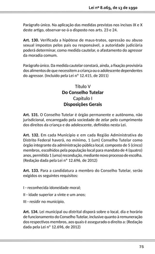 75
Lei nº 8.069, de 13 de 1990
Parágrafo único. Na aplicação das medidas previstas nos incisos IX e X
deste artigo, observar-se-á o disposto nos arts. 23 e 24.
Art. 130. Verificada a hipótese de maus-tratos, opressão ou abuso
sexual impostos pelos pais ou responsável, a autoridade judiciária
poderá determinar, como medida cautelar, o afastamento do agressor
da moradia comum.
Parágrafo único. Da medida cautelar constará, ainda, a fixação provisória
dos alimentos de que necessitem a criança ou o adolescente dependentes
do agressor. (Incluído pela Lei nº 12.415, de 2011)
Título V
Do Conselho Tutelar
Capítulo I
Disposições Gerais
Art. 131. O Conselho Tutelar é órgão permanente e autônomo, não
jurisdicional, encarregado pela sociedade de zelar pelo cumprimento
dos direitos da criança e do adolescente, definidos nesta Lei.
Art. 132. Em cada Município e em cada Região Administrativa do
Distrito Federal haverá, no mínimo, 1 (um) Conselho Tutelar como
órgão integrante da administração pública local, composto de 5 (cinco)
membros, escolhidos pela população local para mandato de 4 (quatro)
anos, permitida 1 (uma) recondução, mediante novo processo de escolha.
(Redação dada pela Lei nº 12.696, de 2012)
Art. 133. Para a candidatura a membro do Conselho Tutelar, serão
exigidos os seguintes requisitos:
I - reconhecida idoneidade moral;
II - idade superior a vinte e um anos;
III - residir no município.
Art. 134. Lei municipal ou distrital disporá sobre o local, dia e horário
de funcionamento do Conselho Tutelar, inclusive quanto à remuneração
dos respectivos membros, aos quais é assegurado o direito a: (Redação
dada pela Lei nº 12.696, de 2012)
 