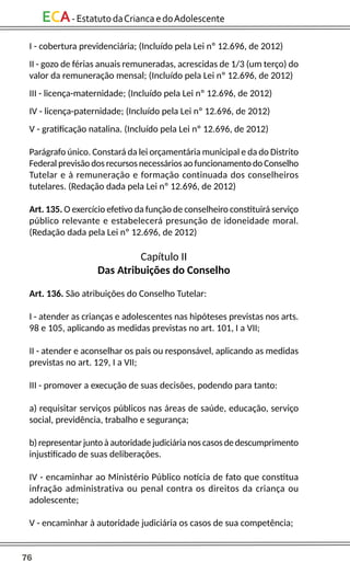 76
ECA-EstatutodaCriancaedoAdolescente
I - cobertura previdenciária; (Incluído pela Lei nº 12.696, de 2012)
II - gozo de férias anuais remuneradas, acrescidas de 1/3 (um terço) do
valor da remuneração mensal; (Incluído pela Lei nº 12.696, de 2012)
III - licença-maternidade; (Incluído pela Lei nº 12.696, de 2012)
IV - licença-paternidade; (Incluído pela Lei nº 12.696, de 2012)
V - gratificação natalina. (Incluído pela Lei nº 12.696, de 2012)
Parágrafo único. Constará da lei orçamentária municipal e da do Distrito
Federal previsão dos recursos necessários ao funcionamento do Conselho
Tutelar e à remuneração e formação continuada dos conselheiros
tutelares. (Redação dada pela Lei nº 12.696, de 2012)
Art. 135. O exercício efetivo da função de conselheiro constituirá serviço
público relevante e estabelecerá presunção de idoneidade moral.
(Redação dada pela Lei nº 12.696, de 2012)
Capítulo II
Das Atribuições do Conselho
Art. 136. São atribuições do Conselho Tutelar:
I - atender as crianças e adolescentes nas hipóteses previstas nos arts.
98 e 105, aplicando as medidas previstas no art. 101, I a VII;
II - atender e aconselhar os pais ou responsável, aplicando as medidas
previstas no art. 129, I a VII;
III - promover a execução de suas decisões, podendo para tanto:
a) requisitar serviços públicos nas áreas de saúde, educação, serviço
social, previdência, trabalho e segurança;
b) representar junto à autoridade judiciária nos casos de descumprimento
injustificado de suas deliberações.
IV - encaminhar ao Ministério Público notícia de fato que constitua
infração administrativa ou penal contra os direitos da criança ou
adolescente;
V - encaminhar à autoridade judiciária os casos de sua competência;
 