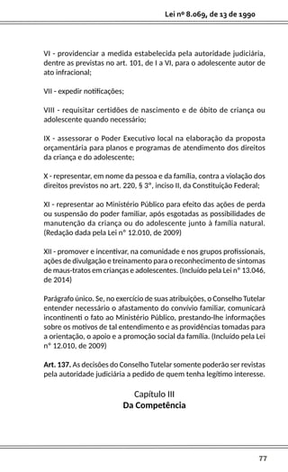 77
Lei nº 8.069, de 13 de 1990
VI - providenciar a medida estabelecida pela autoridade judiciária,
dentre as previstas no art. 101, de I a VI, para o adolescente autor de
ato infracional;
VII - expedir notificações;
VIII - requisitar certidões de nascimento e de óbito de criança ou
adolescente quando necessário;
IX - assessorar o Poder Executivo local na elaboração da proposta
orçamentária para planos e programas de atendimento dos direitos
da criança e do adolescente;
X - representar, em nome da pessoa e da família, contra a violação dos
direitos previstos no art. 220, § 3º, inciso II, da Constituição Federal;
XI - representar ao Ministério Público para efeito das ações de perda
ou suspensão do poder familiar, após esgotadas as possibilidades de
manutenção da criança ou do adolescente junto à família natural.
(Redação dada pela Lei nº 12.010, de 2009)
XII - promover e incentivar, na comunidade e nos grupos profissionais,
ações de divulgação e treinamento para o reconhecimento de sintomas
de maus-tratos em crianças e adolescentes. (Incluído pela Lei nº 13.046,
de 2014)
Parágrafo único. Se, no exercício de suas atribuições, o Conselho Tutelar
entender necessário o afastamento do convívio familiar, comunicará
incontinenti o fato ao Ministério Público, prestando-lhe informações
sobre os motivos de tal entendimento e as providências tomadas para
a orientação, o apoio e a promoção social da família. (Incluído pela Lei
nº 12.010, de 2009)
Art. 137. As decisões do Conselho Tutelar somente poderão ser revistas
pela autoridade judiciária a pedido de quem tenha legítimo interesse.
Capítulo III
Da Competência
 