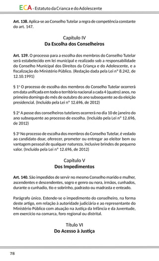 78
ECA-EstatutodaCriancaedoAdolescente
Art. 138. Aplica-se ao Conselho Tutelar a regra de competência constante
do art. 147.
Capítulo IV
Da Escolha dos Conselheiros
Art. 139. O processo para a escolha dos membros do Conselho Tutelar
será estabelecido em lei municipal e realizado sob a responsabilidade
do Conselho Municipal dos Direitos da Criança e do Adolescente, e a
fiscalização do Ministério Público. (Redação dada pela Lei nº 8.242, de
12.10.1991)
§ 1o
O processo de escolha dos membros do Conselho Tutelar ocorrerá
em data unificada em todo o território nacional a cada 4 (quatro) anos, no
primeiro domingo do mês de outubro do ano subsequente ao da eleição
presidencial. (Incluído pela Lei nº 12.696, de 2012)
§ 2o
A posse dos conselheiros tutelares ocorrerá no dia 10 de janeiro do
ano subsequente ao processo de escolha. (Incluído pela Lei nº 12.696,
de 2012)
§ 3o
No processo de escolha dos membros do Conselho Tutelar, é vedado
ao candidato doar, oferecer, prometer ou entregar ao eleitor bem ou
vantagem pessoal de qualquer natureza, inclusive brindes de pequeno
valor. (Incluído pela Lei nº 12.696, de 2012)
Capítulo V
Dos Impedimentos
Art. 140. São impedidos de servir no mesmo Conselho marido e mulher,
ascendentes e descendentes, sogro e genro ou nora, irmãos, cunhados,
durante o cunhadio, tio e sobrinho, padrasto ou madrasta e enteado.
Parágrafo único. Estende-se o impedimento do conselheiro, na forma
deste artigo, em relação à autoridade judiciária e ao representante do
Ministério Público com atuação na Justiça da Infância e da Juventude,
em exercício na comarca, foro regional ou distrital.
Título VI
Do Acesso à Justiça
 