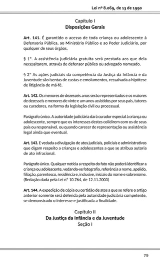 79
Lei nº 8.069, de 13 de 1990
Capítulo I
Disposições Gerais
Art. 141. É garantido o acesso de toda criança ou adolescente à
Defensoria Pública, ao Ministério Público e ao Poder Judiciário, por
qualquer de seus órgãos.
§ 1º. A assistência judiciária gratuita será prestada aos que dela
necessitarem, através de defensor público ou advogado nomeado.
§ 2º As ações judiciais da competência da Justiça da Infância e da
Juventude são isentas de custas e emolumentos, ressalvada a hipótese
de litigância de má-fé.
Art. 142. Os menores de dezesseis anos serão representados e os maiores
dedezesseisemenoresdevinteeumanosassistidosporseuspais,tutores
ou curadores, na forma da legislação civil ou processual.
Parágrafo único. A autoridade judiciária dará curador especial à criança ou
adolescente, sempre que os interesses destes colidirem com os de seus
pais ou responsável, ou quando carecer de representação ou assistência
legal ainda que eventual.
Art.143.Evedadaadivulgaçãodeatosjudiciais,policiaiseadministrativos
que digam respeito a crianças e adolescentes a que se atribua autoria
de ato infracional.
Parágrafoúnico.Qualquernotíciaarespeitodofatonãopoderáidentificara
criançaouadolescente,vedando-sefotografia,referênciaanome,apelido,
filiação,parentesco,residênciae,inclusive,iniciaisdonomeesobrenome.
(Redação dada pela Lei nº 10.764, de 12.11.2003)
Art. 144. A expedição de cópia ou certidão de atos a que se refere o artigo
anterior somente será deferida pela autoridade judiciária competente,
se demonstrado o interesse e justificada a finalidade.
Capítulo II
Da Justiça da Infância e da Juventude
Seção I
 