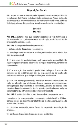 80
ECA-EstatutodaCriancaedoAdolescente
Disposições Gerais
Art.145.OsestadoseoDistritoFederalpoderãocriarvarasespecializadas
e exclusivas da infância e da juventude, cabendo ao Poder Judiciário
estabelecer sua proporcionalidade por número de habitantes, dotá-las
de infraestrutura e dispor sobre o atendimento, inclusive em plantões.
Seção II
Do Juiz
Art. 146. A autoridade a que se refere esta Lei é o Juiz da Infância e
da Juventude, ou o juiz que exerce essa função, na forma da lei de
organização judiciária local.
Art. 147. A competência será determinada:
I - pelo domicílio dos pais ou responsável;
II - pelo lugar onde se encontre a criança ou adolescente, à falta dos
pais ou responsável.
§ 1º. Nos casos de ato infracional, será competente a autoridade do
lugar da ação ou omissão, observadas as regras de conexão, continência
e prevenção.
§ 2º A execução das medidas poderá ser delegada à autoridade
competente da residência dos pais ou responsável, ou do local onde
sediar-se a entidade que abrigar a criança ou adolescente.
§ 3º Em caso de infração cometida através de transmissão simultânea de
rádio ou televisão, que atinja mais de uma comarca, será competente,
para aplicação da penalidade, a autoridade judiciária do local da sede
estadual da emissora ou rede, tendo a sentença eficácia para todas as
transmissoras ou retransmissoras do respectivo estado.
Art. 148. A Justiça da Infância e da Juventude é competente para:
I - conhecer de representações promovidas pelo Ministério Público,
para apuração de ato infracional atribuído a adolescente, aplicando
as medidas cabíveis;
II - conceder a remissão, como forma de suspensão ou extinção do
processo;
III - conhecer de pedidos de adoção e seus incidentes;
 
