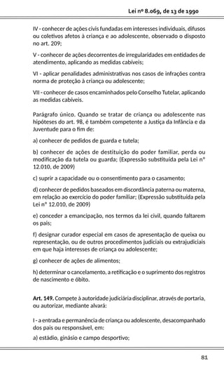 81
Lei nº 8.069, de 13 de 1990
IV - conhecer de ações civis fundadas em interesses individuais, difusos
ou coletivos afetos à criança e ao adolescente, observado o disposto
no art. 209;
V - conhecer de ações decorrentes de irregularidades em entidades de
atendimento, aplicando as medidas cabíveis;
VI - aplicar penalidades administrativas nos casos de infrações contra
norma de proteção à criança ou adolescente;
VII - conhecer de casos encaminhados pelo Conselho Tutelar, aplicando
as medidas cabíveis.
Parágrafo único. Quando se tratar de criança ou adolescente nas
hipóteses do art. 98, é também competente a Justiça da Infância e da
Juventude para o fim de:
a) conhecer de pedidos de guarda e tutela;
b) conhecer de ações de destituição do poder familiar, perda ou
modificação da tutela ou guarda; (Expressão substituída pela Lei nº
12.010, de 2009)
c) suprir a capacidade ou o consentimento para o casamento;
d) conhecer de pedidos baseados em discordância paterna ou materna,
em relação ao exercício do poder familiar; (Expressão substituída pela
Lei nº 12.010, de 2009)
e) conceder a emancipação, nos termos da lei civil, quando faltarem
os pais;
f) designar curador especial em casos de apresentação de queixa ou
representação, ou de outros procedimentos judiciais ou extrajudiciais
em que haja interesses de criança ou adolescente;
g) conhecer de ações de alimentos;
h) determinar o cancelamento, a retificação e o suprimento dos registros
de nascimento e óbito.
Art. 149. Compete à autoridade judiciária disciplinar, através de portaria,
ou autorizar, mediante alvará:
I - a entrada e permanência de criança ou adolescente, desacompanhado
dos pais ou responsável, em:
a) estádio, ginásio e campo desportivo;
 