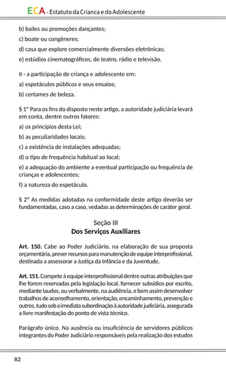 82
ECA-EstatutodaCriancaedoAdolescente
b) bailes ou promoções dançantes;
c) boate ou congêneres;
d) casa que explore comercialmente diversões eletrônicas;
e) estúdios cinematográficos, de teatro, rádio e televisão.
II - a participação de criança e adolescente em:
a) espetáculos públicos e seus ensaios;
b) certames de beleza.
§ 1º Para os fins do disposto neste artigo, a autoridade judiciária levará
em conta, dentre outros fatores:
a) os princípios desta Lei;
b) as peculiaridades locais;
c) a existência de instalações adequadas;
d) o tipo de frequência habitual ao local;
e) a adequação do ambiente a eventual participação ou frequência de
crianças e adolescentes;
f) a natureza do espetáculo.
§ 2º As medidas adotadas na conformidade deste artigo deverão ser
fundamentadas, caso a caso, vedadas as determinações de caráter geral.
Seção III
Dos Serviços Auxiliares
Art. 150. Cabe ao Poder Judiciário, na elaboração de sua proposta
orçamentária,preverrecursosparamanutençãodeequipeinterprofissional,
destinada a assessorar a Justiça da Infância e da Juventude.
Art.151.Competeàequipeinterprofissionaldentreoutrasatribuiçõesque
lhe forem reservadas pela legislação local, fornecer subsídios por escrito,
mediantelaudos,ouverbalmente,naaudiência,ebemassimdesenvolver
trabalhosdeaconselhamento,orientação,encaminhamento,prevençãoe
outros,tudosobaimediatasubordinaçãoàautoridadejudiciária,assegurada
a livre manifestação do ponto de vista técnico.
Parágrafo único. Na ausência ou insuficiência de servidores públicos
integrantes do Poder Judiciário responsáveis pela realização dos estudos
 