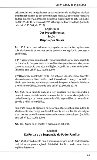 83
Lei nº 8.069, de 13 de 1990
psicossociais ou de quaisquer outras espécies de avaliações técnicas
exigidas por esta Lei ou por determinação judicial, a autoridade judiciária
poderá proceder à nomeação de perito, nos termos do art. 156 da Lei
no 13.105, de 16 de março de 2015 (Código de Processo Civil).(Incluído
pela Lei nº 13.509, de 2017)
Capítulo III
Dos Procedimentos
Seção I
Disposições Gerais
Art. 152. Aos procedimentos regulados nesta Lei aplicam-se
subsidiariamente as normas gerais previstas na legislação processual
pertinente.
§ 1º É assegurada, sob pena de responsabilidade, prioridade absoluta
na tramitação dos processos e procedimentos previstos nesta Lei, assim
como na execução dos atos e diligências judiciais a eles referentes.
(Incluído pela Lei nº 12.010, de 2009)
§ 2º Os prazos estabelecidos nesta Lei e aplicáveis aos seus procedimentos
são contados em dias corridos, excluído o dia do começo e incluído o
dia do vencimento, vedado o prazo em dobro para a Fazenda Pública e
o Ministério Público.(Incluído pela Lei nº 13.509, de 2017)
Art. 153. Se a medida judicial a ser adotada não corresponder a
procedimento previsto nesta ou em outra lei, a autoridade judiciária
poderá investigar os fatos e ordenar de ofício as providências necessárias,
ouvido o Ministério Público.
Parágrafo único. O disposto neste artigo não se aplica para o fim de
afastamento da criança ou do adolescente de sua família de origem
e em outros procedimentos necessariamente contenciosos. (Incluído
pela Lei nº 12.010, de 2009)
Art. 154. Aplica-se às multas o disposto no art. 214.
Seção II
Da Perda e da Suspensão do Poder Familiar
Art. 155. O procedimento para a perda ou a suspensão do poder familiar
terá início por provocação do Ministério Público ou de quem tenha
legítimo interesse.
 