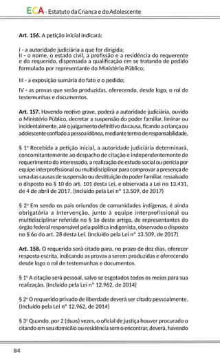 84
ECA-EstatutodaCriancaedoAdolescente
Art. 156. A petição inicial indicará:
I - a autoridade judiciária a que for dirigida;
II - o nome, o estado civil, a profissão e a residência do requerente
e do requerido, dispensada a qualificação em se tratando de pedido
formulado por representante do Ministério Público;
III - a exposição sumária do fato e o pedido;
IV - as provas que serão produzidas, oferecendo, desde logo, o rol de
testemunhas e documentos.
Art. 157. Havendo motivo grave, poderá a autoridade judiciária, ouvido
o Ministério Público, decretar a suspensão do poder familiar, liminar ou
incidentalmente,atéojulgamentodefinitivodacausa,ficandoacriançaou
adolescenteconfiadoapessoaidônea,mediantetermoderesponsabilidade.
§ 1o
Recebida a petição inicial, a autoridade judiciária determinará,
concomitantemente ao despacho de citação e independentemente de
requerimento do interessado, a realização de estudo social ou perícia por
equipe interprofissional ou multidisciplinar para comprovar a presença de
uma das causas de suspensão ou destituição do poder familiar, ressalvado
o disposto no § 10 do art. 101 desta Lei, e observada a Lei no 13.431,
de 4 de abril de 2017. (Incluído pela Lei nº 13.509, de 2017)
§ 2o
Em sendo os pais oriundos de comunidades indígenas, é ainda
obrigatória a intervenção, junto à equipe interprofissional ou
multidisciplinar referida no § 1o deste artigo, de representantes do
órgão federal responsável pela política indigenista, observado o disposto
no § 6o do art. 28 desta Lei. (Incluído pela Lei nº 13.509, de 2017)
Art. 158. O requerido será citado para, no prazo de dez dias, oferecer
resposta escrita, indicando as provas a serem produzidas e oferecendo
desde logo o rol de testemunhas e documentos.
§ 1o
A citação será pessoal, salvo se esgotados todos os meios para sua
realização. (Incluído pela Lei nº 12.962, de 2014)
§ 2o
O requerido privado de liberdade deverá ser citado pessoalmente.
(Incluído pela Lei nº 12.962, de 2014)
§ 3o
Quando, por 2 (duas) vezes, o oficial de justiça houver procurado o
citando em seu domicílio ou residência sem o encontrar, deverá, havendo
 