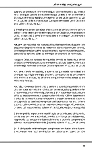 85
Lei nº 8.069, de 13 de 1990
suspeita de ocultação, informar qualquer pessoa da família ou, em sua
falta, qualquer vizinho do dia útil em que voltará a fim de efetuar a
citação, na hora que designar, nos termos do art. 252 e seguintes da Lei
no
13.105, de 16 de março de 2015 (Código de Processo Civil). (Incluído
pela Lei nº 13.509, de 2017)
§ 4o
Na hipótese de os genitores encontrarem-se em local incerto ou não
sabido, serão citados por edital no prazo de 10 (dez) dias, em publicação
única, dispensado o envio de ofícios para a localização. (Incluído pela
Lei nº 13.509, de 2017)
Art.159.Seorequeridonãotiverpossibilidadedeconstituiradvogado,sem
prejuízodoprópriosustentoedesuafamília,poderárequerer,emcartório,
quelhesejanomeadodativo,aoqualincumbiráaapresentaçãoderesposta,
contando-se o prazo a partir da intimação do despacho de nomeação.
Parágrafo único. Na hipótese de requerido privado de liberdade, o oficial
de justiça deverá perguntar, no momento da citação pessoal, se deseja
que lhe seja nomeado defensor. (Incluído pela Lei nº 12.962, de 2014)
Art. 160. Sendo necessário, a autoridade judiciária requisitará de
qualquer repartição ou órgão público a apresentação de documento
que interesse à causa, de ofício ou a requerimento das partes ou do
Ministério Público.
Art. 161. Não sendo contestado o pedido, a autoridade judiciária dará
vista dos autos ao Ministério Público, por cinco dias, salvo quando este for
o requerente, decidindo em igual prazo. § 1º A autoridade judiciária, de
ofícioouarequerimentodaspartesoudoMinistérioPúblico,determinará
a oitiva de testemunhas que comprovem a presença de uma das causas
de suspensão ou destituição do poder familiar previstas nos arts. 1.637 e
1.638 da Lei no 10.406, de 10 de janeiro de 2002 (Código Civil), ou no art.
24 desta Lei. (Redação dada pela Lei nº 13.509, de 2017) § 2o
(Revogado)
§ 3o
Se o pedido importar em modificação de guarda, será obrigatória,
desde que possível e razoável, a oitiva da criança ou adolescente,
respeitado seu estágio de desenvolvimento e grau de compreensão
sobre as implicações da medida. (Incluído pela Lei nº 12.010, de 2009)
§4º É obrigatória a oitiva dos pais sempre que eles forem identificados
e estiverem em local conhecido, ressalvados os casos de não
 