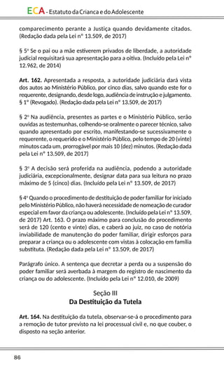 86
ECA-EstatutodaCriancaedoAdolescente
comparecimento perante a Justiça quando devidamente citados.
(Redação dada pela Lei nº 13.509, de 2017)
§ 5o
Se o pai ou a mãe estiverem privados de liberdade, a autoridade
judicial requisitará sua apresentação para a oitiva. (Incluído pela Lei nº
12.962, de 2014)
Art. 162. Apresentada a resposta, a autoridade judiciária dará vista
dos autos ao Ministério Público, por cinco dias, salvo quando este for o
requerente,designando,desdelogo,audiênciadeinstruçãoejulgamento.
§ 1º (Revogado). (Redação dada pela Lei nº 13.509, de 2017)
§ 2o
Na audiência, presentes as partes e o Ministério Público, serão
ouvidas as testemunhas, colhendo-se oralmente o parecer técnico, salvo
quando apresentado por escrito, manifestando-se sucessivamente o
requerente, o requerido e o Ministério Público, pelo tempo de 20 (vinte)
minutos cada um, prorrogável por mais 10 (dez) minutos. (Redação dada
pela Lei nº 13.509, de 2017)
§ 3o
A decisão será proferida na audiência, podendo a autoridade
judiciária, excepcionalmente, designar data para sua leitura no prazo
máximo de 5 (cinco) dias. (Incluído pela Lei nº 13.509, de 2017)
§ 4o
Quando o procedimento de destituição de poder familiar for iniciado
pelo Ministério Público, não haverá necessidade de nomeação de curador
especial em favor da criança ou adolescente. (Incluído pela Lei nº 13.509,
de 2017) Art. 163. O prazo máximo para conclusão do procedimento
será de 120 (cento e vinte) dias, e caberá ao juiz, no caso de notória
inviabilidade de manutenção do poder familiar, dirigir esforços para
preparar a criança ou o adolescente com vistas à colocação em família
substituta. (Redação dada pela Lei nº 13.509, de 2017)
Parágrafo único. A sentença que decretar a perda ou a suspensão do
poder familiar será averbada à margem do registro de nascimento da
criança ou do adolescente. (Incluído pela Lei nº 12.010, de 2009)
Seção III
Da Destituição da Tutela
Art. 164. Na destituição da tutela, observar-se-á o procedimento para
a remoção de tutor previsto na lei processual civil e, no que couber, o
disposto na seção anterior.
 