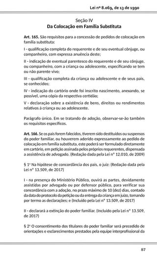 87
Lei nº 8.069, de 13 de 1990
Seção IV
Da Colocação em Família Substituta
Art. 165. São requisitos para a concessão de pedidos de colocação em
família substituta:
I - qualificação completa do requerente e de seu eventual cônjuge, ou
companheiro, com expressa anuência deste;
II - indicação de eventual parentesco do requerente e de seu cônjuge,
ou companheiro, com a criança ou adolescente, especificando se tem
ou não parente vivo;
III - qualificação completa da criança ou adolescente e de seus pais,
se conhecidos;
IV - indicação do cartório onde foi inscrito nascimento, anexando, se
possível, uma cópia da respectiva certidão;
V - declaração sobre a existência de bens, direitos ou rendimentos
relativos à criança ou ao adolescente.
Parágrafo único. Em se tratando de adoção, observar-se-ão também
os requisitos específicos.
Art. 166. Se os pais forem falecidos, tiverem sido destituídos ou suspensos
do poder familiar, ou houverem aderido expressamente ao pedido de
colocação em família substituta, este poderá ser formulado diretamente
em cartório, em petição assinada pelos próprios requerentes, dispensada
a assistência de advogado. (Redação dada pela Lei nº 12.010, de 2009)
§ 1o
Na hipótese de concordância dos pais, o juiz: (Redação dada pela
Lei nº 13.509, de 2017)
I - na presença do Ministério Público, ouvirá as partes, devidamente
assistidas por advogado ou por defensor público, para verificar sua
concordância com a adoção, no prazo máximo de 10 (dez) dias, contado
dadatadoprotocolodapetiçãooudaentregadacriançaemjuízo,tomando
por termo as declarações; e (Incluído pela Lei nº 13.509, de 2017)
II - declarará a extinção do poder familiar. (Incluído pela Lei nº 13.509,
de 2017)
§ 2o
O consentimento dos titulares do poder familiar será precedido de
orientações e esclarecimentos prestados pela equipe interprofissional da
 