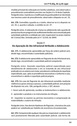 89
Lei nº 8.069, de 13 de 1990
medida principal de colocação em família substituta, será observado o
procedimento contraditório previsto nas Seções II e III deste Capítulo.
Parágrafoúnico.Aperdaouamodificaçãodaguardapoderáserdecretada
nos mesmos autos do procedimento, observado o disposto no art. 35.
Art. 170. Concedida a guarda ou a tutela, observar-se-á o disposto no
art. 32, e, quanto à adoção, o contido no art. 47.
Parágrafo único. A colocação de criança ou adolescente sob a guarda de
pessoainscritaemprogramadeacolhimentofamiliarserácomunicadapela
autoridade judiciária à entidade por este responsável no prazo máximo
de 5 (cinco) dias. (Incluído pela Lei nº 12.010, de 2009)
Seção V
Da Apuração de Ato Infracional Atribuído a Adolescente
Art. 171. O adolescente apreendido por força de ordem judicial será,
desde logo, encaminhado à autoridade judiciária.
Art. 172. O adolescente apreendido em flagrante de ato infracional será,
desde logo, encaminhado à autoridade policial competente.
Parágrafo único. Havendo repartição policial especializada para
atendimento de adolescente e em se tratando de ato infracional
praticado em co-autoria com maior, prevalecerá a atribuição da repartição
especializada, que, após as providências necessárias e conforme o caso,
encaminhará o adulto à repartição policial própria.
Art. 173. Em caso de flagrante de ato infracional cometido mediante
violência ou grave ameaça a pessoa, a autoridade policial, sem prejuízo
do disposto nos arts. 106, parágrafo único, e 107, deverá:
I - lavrar auto de apreensão, ouvidos as testemunhas e o adolescente;
II - apreender o produto e os instrumentos da infração;
III - requisitar os exames ou perícias necessários à comprovação da
materialidade e autoria da infração.
Parágrafo único. Nas demais hipóteses de flagrante, a lavratura do auto
poderá ser substituída por boletim de ocorrência circunstanciada.
Art. 174. Comparecendo qualquer dos pais ou responsável, o adolescente
será prontamente liberado pela autoridade policial, sob termo de
 