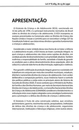 9
Lei nº 8.069, de 13 de 1990
APRESENTAÇÃO
O Estatuto da Criança e do Adolescente (ECA), sancionado em
13 de julho de 1990, é o principal instrumento normativo do Brasil
sobre os direitos da criança e do adolescente. O ECA incorporou os
avanços preconizados na Convenção sobre os Direitos da Criança das
Nações Unidas e trouxe o caminho para se concretizar o Artigo 227 da
Constituição Federal, que determinou direitos e garantias fundamentais
a crianças e adolescentes.
Considerado o maior símbolo dessa nova forma de se tratar a infância
e a adolescência no país, o ECA inovou ao trazer a proteção integral, na
qual crianças e adolescentes são vistos como sujeitos de direitos, em
condiçãopeculiardedesenvolvimentoecomprioridadeabsoluta.Também
reafirmou a responsabilidade da família, sociedade e Estado de garantir
as condições para o pleno desenvolvimento dessa população, além de
colocá-la a salvo de toda forma de discriminação, exploração e violência.
Para garantir a efetivação da proteção integral, governo e sociedade civil
trabalham em conjunto por meio dos conselhos municipais, estaduais,
distrital e nacional dos direitos da criança e do adolescente. Com caráter
deliberativo e composição paritária, essas instâncias fazem o controle
das políticas públicas e estão entre os principais atores do Sistema de
Garantia de Direitos (SGD). É nesse contexto que o Ministério da Mulher,
da Família e dos Direitos Humanos, por meio da Secretaria Nacional dos
Direitos da Criança e do Adolescente, e o Conselho Nacional dos Direitos
da Criança e do Adolescente (CONANDA) consideram o fortalecimento e a
articulação entre esses órgãos colegiados como estratégias fundamentais
para a promoção e a defesa dos direitos de crianças e adolescentes.
O Estatuto é fruto de uma construção coletiva, que envolveu
parlamentares, governo, movimentos sociais, pesquisadores, instituições
de defesa dos direitos da criança e do adolescente, organismos
internacionais, instituições e lideranças religiosas, entre outros atores.
 