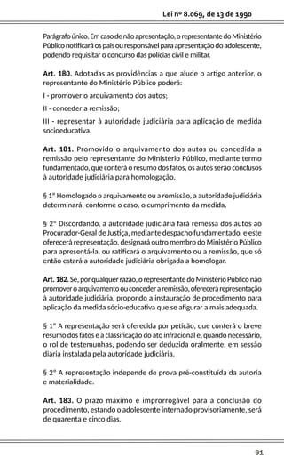 91
Lei nº 8.069, de 13 de 1990
Parágrafoúnico.Emcasodenãoapresentação,orepresentantedoMinistério
Públiconotificaráospaisouresponsávelparaapresentaçãodoadolescente,
podendo requisitar o concurso das polícias civil e militar.
Art. 180. Adotadas as providências a que alude o artigo anterior, o
representante do Ministério Público poderá:
I - promover o arquivamento dos autos;
II - conceder a remissão;
III - representar à autoridade judiciária para aplicação de medida
socioeducativa.
Art. 181. Promovido o arquivamento dos autos ou concedida a
remissão pelo representante do Ministério Público, mediante termo
fundamentado, que conterá o resumo dos fatos, os autos serão conclusos
à autoridade judiciária para homologação.
§ 1º Homologado o arquivamento ou a remissão, a autoridade judiciária
determinará, conforme o caso, o cumprimento da medida.
§ 2º Discordando, a autoridade judiciária fará remessa dos autos ao
Procurador-Geral de Justiça, mediante despacho fundamentado, e este
oferecerá representação, designará outro membro do Ministério Público
para apresentá-la, ou ratificará o arquivamento ou a remissão, que só
então estará a autoridade judiciária obrigada a homologar.
Art.182.Se,porqualquerrazão,orepresentantedoMinistérioPúbliconão
promoveroarquivamentoouconcederaremissão,oferecerárepresentação
à autoridade judiciária, propondo a instauração de procedimento para
aplicação da medida sócio-educativa que se afigurar a mais adequada.
§ 1º A representação será oferecida por petição, que conterá o breve
resumo dos fatos e a classificação do ato infracional e, quando necessário,
o rol de testemunhas, podendo ser deduzida oralmente, em sessão
diária instalada pela autoridade judiciária.
§ 2º A representação independe de prova pré-constituída da autoria
e materialidade.
Art. 183. O prazo máximo e improrrogável para a conclusão do
procedimento, estando o adolescente internado provisoriamente, será
de quarenta e cinco dias.
 