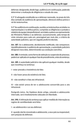 93
Lei nº 8.069, de 13 de 1990
defensor, designando, desde logo, audiência em continuação, podendo
determinar a realização de diligências e estudo do caso.
§ 3º O advogado constituído ou o defensor nomeado, no prazo de três
dias contado da audiência de apresentação, oferecerá defesa prévia e
rol de testemunhas.
§ 4º Na audiência em continuação, ouvidas as testemunhas arroladas na
representação e na defesa prévia, cumpridas as diligências e juntado o
relatório da equipe interprofissional, será dada a palavra ao representante
do Ministério Público e ao defensor, sucessivamente, pelo tempo de
vinte minutos para cada um, prorrogável por mais dez, a critério da
autoridade judiciária, que em seguida proferirá decisão.
Art. 187. Se o adolescente, devidamente notificado, não comparecer,
injustificadamente à audiência de apresentação, a autoridade judiciária
designará nova data, determinando sua condução coercitiva.
Art. 188. A remissão, como forma de extinção ou suspensão do processo,
poderáseraplicadaemqualquerfasedoprocedimento,antesdasentença.
Art. 189. A autoridade judiciária não aplicará qualquer medida, desde
que reconheça na sentença:
I - estar provada a inexistência do fato;
II - não haver prova da existência do fato;
III - não constituir o fato ato infracional;
IV - não existir prova de ter o adolescente concorrido para o ato
infracional.
Parágrafo único. Na hipótese deste artigo, estando o adolescente
internado, será imediatamente colocado em liberdade.
Art. 190. A intimação da sentença que aplicar medida de internação ou
regime de semiliberdade será feita:
I - ao adolescente e ao seu defensor;
II - quando não for encontrado o adolescente, a seus pais ou responsável,
sem prejuízo do defensor.
 