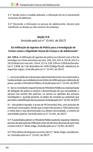 94
ECA-EstatutodaCriancaedoAdolescente
Seção V-A
(Incluído pela Lei nº 13.441, de 2017)
Da Infiltração de Agentes de Polícia para a Investigação de
Crimes contra a Dignidade Sexual de Criança e de Adolescente”
Art. 190-A. A infiltração de agentes de polícia na internet com o fim de
investigar os crimes previstos nos arts. 240, 241, 241-A, 241-B, 241-C e
241-D desta Lei e nos arts. 154-A, 217-A, 218, 218-A e 218-B do Decreto-
Lei nº 2.848, de 7 de dezembro de 1940 (Código Penal), obedecerá às
seguintes regras: (Incluído pela Lei nº 13.441, de 2017)
I – será precedida de autorização judicial devidamente circunstanciada e
fundamentada,queestabeleceráoslimitesdainfiltraçãoparaobtençãode
prova, ouvido o Ministério Público; (Incluído pela Lei nº 13.441, de 2017)
II–dar-se-ámedianterequerimentodoMinistérioPúblicoourepresentação
de delegado de polícia e conterá a demonstração de sua necessidade, o
alcance das tarefas dos policiais, os nomes ou apelidos das pessoas
investigadas e, quando possível, os dados de conexão ou cadastrais que
permitamaidentificaçãodessaspessoas;(IncluídopelaLeinº13.441,de2017)
III – não poderá exceder o prazo de 90 (noventa) dias, sem prejuízo de
eventuais renovações, desde que o total não exceda a 720 (setecentos
e vinte) dias e seja demonstrada sua efetiva necessidade, a critério da
autoridade judicial. (Incluído pela Lei nº 13.441, de 2017)
§1ºAautoridadejudicialeoMinistérioPúblicopoderãorequisitarrelatórios
parciais da operação de infiltração antes do término do prazo de que trata
o inciso II do § 1º deste artigo. (Incluído pela Lei nº 13.441, de 2017)
§ 2º Para efeitos do disposto no inciso I do § 1º deste artigo, consideram-
se: (Incluído pela Lei nº 13.441, de 2017)
§ 1º Sendo outra a medida aplicada, a intimação far-se-á unicamente
na pessoa do defensor.
§ 2º Recaindo a intimação na pessoa do adolescente, deverá este
manifestar se deseja ou não recorrer da sentença.
 