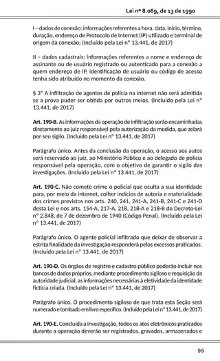 95
Lei nº 8.069, de 13 de 1990
I – dados de conexão: informações referentes a hora, data, início, término,
duração, endereço de Protocolo de Internet (IP) utilizado e terminal de
origem da conexão; (Incluído pela Lei nº 13.441, de 2017)
II – dados cadastrais: informações referentes a nome e endereço de
assinante ou de usuário registrado ou autenticado para a conexão a
quem endereço de IP, identificação de usuário ou código de acesso
tenha sido atribuído no momento da conexão.
§ 3º A infiltração de agentes de polícia na internet não será admitida
se a prova puder ser obtida por outros meios. (Incluído pela Lei nº
13.441, de 2017)
Art.190-B.Asinformaçõesdaoperaçãodeinfiltraçãoserãoencaminhadas
diretamente ao juiz responsável pela autorização da medida, que zelará
por seu sigilo. (Incluído pela Lei nº 13.441, de 2017)
Parágrafo único. Antes da conclusão da operação, o acesso aos autos
será reservado ao juiz, ao Ministério Público e ao delegado de polícia
responsável pela operação, com o objetivo de garantir o sigilo das
investigações. (Incluído pela Lei nº 13.441, de 2017)
Art. 190-C. Não comete crime o policial que oculta a sua identidade
para, por meio da internet, colher indícios de autoria e materialidade
dos crimes previstos nos arts. 240, 241, 241-A, 241-B, 241-C e 241-D
desta Lei e nos arts. 154-A, 217-A, 218, 218-A e 218-B do Decreto-Lei
nº 2.848, de 7 de dezembro de 1940 (Código Penal). (Incluído pela Lei
nº 13.441, de 2017)
Parágrafo único. O agente policial infiltrado que deixar de observar a
estrita finalidade da investigação responderá pelos excessos praticados.
(Incluído pela Lei nº 13.441, de 2017)
Art. 190-D. Os órgãos de registro e cadastro público poderão incluir nos
bancosdedadospróprios,medianteprocedimentosigilosoerequisiçãoda
autoridadejudicial,asinformaçõesnecessáriasàefetividadedaidentidade
fictícia criada. (Incluído pela Lei nº 13.441, de 2017)
Parágrafo único. O procedimento sigiloso de que trata esta Seção será
numeradoetombadoemlivroespecífico.(IncluídopelaLeinº13.441,de2017)
Art. 190-E. Concluída a investigação, todos os atos eletrônicos praticados
durante a operação deverão ser registrados, gravados, armazenados e
 