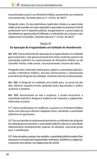 96
ECA-EstatutodaCriancaedoAdolescente
encaminhados ao juiz e ao Ministério Público, juntamente com relatório
circunstanciado. (Incluído pela Lei nº 13.441, de 2017)
Parágrafo único. Os atos eletrônicos registrados citados no caput deste
artigoserãoreunidosemautosapartadoseapensadosaoprocessocriminal
juntamente com o inquérito policial, assegurando-se a preservação da
identidade do agente policial infiltrado e a intimidade das crianças e dos
adolescentes envolvidos. (Incluído pela Lei nº 13.441, de 2017)
Seção VI
Da Apuração de Irregularidades em Entidade de Atendimento
Art. 191. O procedimento de apuração de irregularidades em entidade
governamental e não-governamental terá início mediante portaria da
autoridade judiciária ou representação do Ministério Público ou do
Conselho Tutelar, onde conste, necessariamente, resumo dos fatos.
Parágrafo único. Havendo motivo grave, poderá a autoridade judiciária,
ouvido o Ministério Público, decretar liminarmente o afastamento
provisório do dirigente da entidade, mediante decisão fundamentada.
Art. 192. O dirigente da entidade será citado para, no prazo de dez
dias, oferecer resposta escrita, podendo juntar documentos e indicar
as provas a produzir.
Art. 193. Apresentada ou não a resposta, e sendo necessário, a
autoridade judiciária designará audiência de instrução e julgamento,
intimando as partes.
§ 1º Salvo manifestação em audiência, as partes e o Ministério Público
terão cinco dias para oferecer alegações finais, decidindo a autoridade
judiciária em igual prazo.
§ 2º Em se tratando de afastamento provisório ou definitivo de dirigente
de entidade governamental, a autoridade judiciária oficiará à autoridade
administrativa imediatamente superior ao afastado, marcando prazo
para a substituição.
§3ºAntesdeaplicarqualquerdasmedidas,aautoridadejudiciáriapoderáfixar
prazoparaaremoçãodasirregularidadesverificadas.Satisfeitasasexigências,
o processo será extinto, sem julgamento de mérito.
 