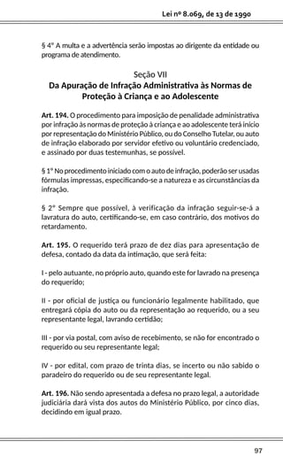 97
Lei nº 8.069, de 13 de 1990
§ 4º A multa e a advertência serão impostas ao dirigente da entidade ou
programa de atendimento.
Seção VII
Da Apuração de Infração Administrativa às Normas de
Proteção à Criança e ao Adolescente
Art. 194. O procedimento para imposição de penalidade administrativa
por infração às normas de proteção à criança e ao adolescente terá início
por representação do Ministério Público, ou do Conselho Tutelar, ou auto
de infração elaborado por servidor efetivo ou voluntário credenciado,
e assinado por duas testemunhas, se possível.
§1ºNoprocedimentoiniciadocomoautodeinfração,poderãoserusadas
fórmulas impressas, especificando-se a natureza e as circunstâncias da
infração.
§ 2º Sempre que possível, à verificação da infração seguir-se-á a
lavratura do auto, certificando-se, em caso contrário, dos motivos do
retardamento.
Art. 195. O requerido terá prazo de dez dias para apresentação de
defesa, contado da data da intimação, que será feita:
I - pelo autuante, no próprio auto, quando este for lavrado na presença
do requerido;
II - por oficial de justiça ou funcionário legalmente habilitado, que
entregará cópia do auto ou da representação ao requerido, ou a seu
representante legal, lavrando certidão;
III - por via postal, com aviso de recebimento, se não for encontrado o
requerido ou seu representante legal;
IV - por edital, com prazo de trinta dias, se incerto ou não sabido o
paradeiro do requerido ou de seu representante legal.
Art. 196. Não sendo apresentada a defesa no prazo legal, a autoridade
judiciária dará vista dos autos do Ministério Público, por cinco dias,
decidindo em igual prazo.
 