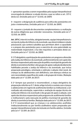 99
Lei nº 8.069, de 13 de 1990
I - apresentar quesitos a serem respondidos pela equipe interprofissional
encarregada de elaborar o estudo técnico a que se refere o art. 197-C
desta Lei; (Incluído pela Lei nº 12.010, de 2009)
II - requerer a designação de audiência para oitiva dos postulantes em
juízo e testemunhas; (Incluído pela Lei nº 12.010, de 2009)
III - requerer a juntada de documentos complementares e a realização
de outras diligências que entender necessárias. (Incluído pela Lei nº
12.010, de 2009)
Art. 197-C. Intervirá no feito, obrigatoriamente, equipe interprofissional a
serviço da Justiça da Infância e da Juventude, que deverá elaborar estudo
psicossocial, que conterá subsídios que permitam aferir a capacidade
e o preparo dos postulantes para o exercício de uma paternidade ou
maternidade responsável, à luz dos requisitos e princípios desta Lei.
(Incluído pela Lei nº 12.010, de 2009)
§ 1o
É obrigatória a participação dos postulantes em programa oferecido
pela Justiça da Infância e da Juventude, preferencialmente com apoio dos
técnicos responsáveis pela execução da política municipal de garantia do
direitoàconvivênciafamiliaredosgruposdeapoioàadoçãodevidamente
habilitados perante a Justiça da Infância e da Juventude, que inclua
preparação psicológica, orientação e estímulo à adoção inter-racial, de
crianças ou de adolescentes com deficiência, com doenças crônicas ou
com necessidades específicas de saúde, e de grupos de irmãos. (Redação
dada pela Lei nº 13.509, de 2017)
§ 2o
Sempre que possível e recomendável, a etapa obrigatória da
preparação referida no § 1o
deste artigo incluirá o contato com crianças
e adolescentes em regime de acolhimento familiar ou institucional, a ser
realizado sob orientação, supervisão e avaliação da equipe técnica da
Justiça da Infância e da Juventude e dos grupos de apoio à adoção, com
apoio dos técnicos responsáveis pelo programa de acolhimento familiar
e institucional e pela execução da política municipal de garantia do
direito à convivência familiar. (Redação dada pela Lei nº 13.509, de 2017)
§ 3o
É recomendável que as crianças e os adolescentes acolhidos
institucionalmente ou por família acolhedora sejam preparados por
equipe interprofissional antes da inclusão em família adotiva. (Incluído
pela Lei nº 13.509, de 2017)
 