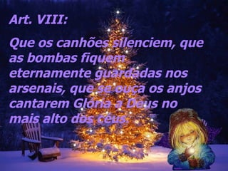 Art. VIII:  Que os canhões silenciem, que as bombas fiquem eternamente guardadas nos arsenais, que se ouça os anjos cantarem Glória a Deus no mais alto dos céus.   