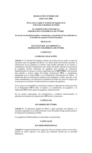 RESOLUCIÓN NÚMERO 1949
                               (Julio 14 de 2008)

                Por la cual se expide el Estatuto del Jugador de la
                        Federación Colombiana de Fútbol

                      EL COMITÉ EJECUTIVO DE LA
                  FEDERACIÓN COLOMBIANA DE FÚTBOL

En uso de sus facultades legales y estatutarias, en particular de las conferidas en
                   el Artículo 43, numeral 19 de los Estatutos

                                    RESUELVE:

                     ESTATUTO DEL JUGADOR DE LA
                  FEDERACIÓN COLOMBIANA DE FÚTBOL

                                    CAPÍTULO I

                            CAMPO DE APLICACIÓN.

Artículo 1º. El Estatuto del Jugador contiene las normas por las cuales se rigen las
relaciones entre los jugadores de fútbol y los clubes dentro del territorio nacional; la
clasificación de los jugadores; la manera como pueden participar en los torneos y
competencias oficiales; transferencia entre clubes nacionales; derechos de formación
de jugadores jóvenes; liberación de jugadores para partidos de selecciones
departamentales en torneos o eventos organizados por la DIFÚTBOL; convocatorias
para partidos y torneos dentro del listado internacional FIFA y competencias
organizadas por la misma FIFA y la Confederación Suramericana de Fútbol; la
jurisdicción para la resolución de conflictos entre jugadores y clubes, entre dos o mas
clubes subordinados a la Federación Colombiana de Fútbol así como los litigios que
se presenten con relación a la intervención de un agente de jugadores.

En los casos no contemplados en el presente estatuto se aplicarán las normas previstas
en el Reglamento FIFA sobre el estatuto y la transferencia de jugadores y el
reglamento FIFA sobre agente de jugadores, respectivamente.

En los asuntos relacionados con transferencias o conflictos internacionales, se
aplicarán estrictamente las disposiciones FIFA sobre el particular.

                                   CAPÍTULO II

                            JUGADORES DE FÚTBOL

Artículo 2º. Se denomina jugador de fútbol a quien practique este deporte y se
encuentre registrado en un club profesional o uno aficionado de liga, pertenecientes a
la Federación Colombiana de Fútbol.

Los jugadores de fútbol podrán ser aficionados o profesionales.

                                   CAPÍTULO III

                            JUGADOR PROFESIONAL

Artículo 3º. Jugador profesional es aquel que tiene un contrato escrito con un club y
percibe un monto superior a los gastos que realmente efectúa por su actividad
futbolística.
 