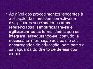 Ao nível dos procedimentos tendentes à aplicação das medidas correctivas e disciplinares sancionatórias atrás referenciadas,  simplificaram-se e agilizaram-se  as formalidades que os integram, assegurando-se, contudo, a necessária informação aos pais e aos encarregados de educação, bem como a salvaguarda do direito de defesa dos alunos  