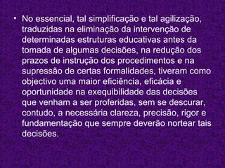 No essencial, tal simplificação e tal agilização, traduzidas na eliminação da intervenção de determinadas estruturas educativas antes da tomada de algumas decisões, na redução dos prazos de instrução dos procedimentos e na supressão de certas formalidades, tiveram como objectivo uma maior eficiência, eficácia e oportunidade na exequibilidade das decisões que venham a ser proferidas, sem se descurar, contudo, a necessária clareza, precisão, rigor e fundamentação que sempre deverão nortear tais decisões. 