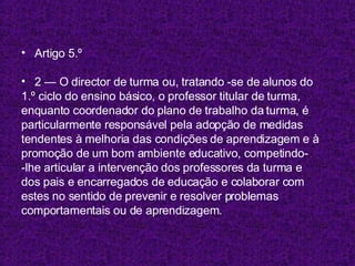 Artigo 5.º 2 — O director de turma ou, tratando -se de alunos do 1.º ciclo do ensino básico, o professor titular de turma, enquanto coordenador do plano de trabalho da turma, é particularmente responsável pela adopção de medidas tendentes à melhoria das condições de aprendizagem e à promoção de um bom ambiente educativo, competindo- -lhe articular a intervenção dos professores da turma e dos pais e encarregados de educação e colaborar com estes no sentido de prevenir e resolver problemas comportamentais ou de aprendizagem. 