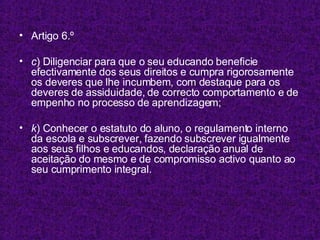 Artigo 6.º c ) Diligenciar para que o seu educando beneficie efectivamente dos seus direitos e cumpra rigorosamente os deveres que lhe incumbem, com destaque para os deveres de assiduidade, de correcto comportamento e de empenho no processo de aprendizagem; k ) Conhecer o estatuto do aluno, o regulamento interno da escola e subscrever, fazendo subscrever igualmente aos seus filhos e educandos, declaração anual de aceitação do mesmo e de compromisso activo quanto ao seu cumprimento integral. 