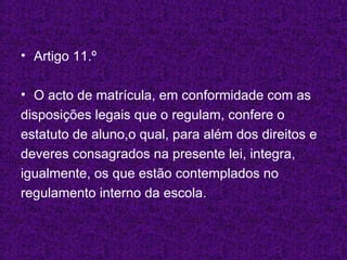 Artigo 11.º O acto de matrícula, em conformidade com as disposições legais que o regulam, confere o estatuto de aluno,o qual, para além dos direitos e deveres consagrados na presente lei, integra, igualmente, os que estão contemplados no regulamento interno da escola. 