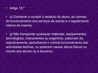 Artigo 15.º o ) Conhecer e cumprir o estatuto do aluno, as normas de funcionamento dos serviços da escola e o regulamento interno da mesma; q ) Não transportar quaisquer materiais, equipamentos tecnológicos, instrumentos ou engenhos, passíveis de, objectivamente, perturbarem o normal funcionamento das actividades lectivas, ou poderem causar danos físicos ou morais aos alunos ou a terceiros; 