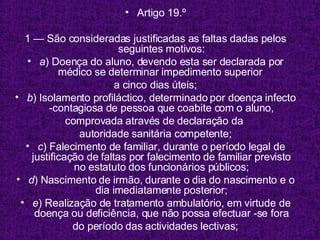 Artigo 19.º 1 — São consideradas justificadas as faltas dadas pelos seguintes motivos: a ) Doença do aluno, devendo esta ser declarada por médico se determinar impedimento superior  a cinco dias úteis; b ) Isolamento profiláctico, determinado por doença infecto -contagiosa de pessoa que coabite com o aluno, comprovada através de declaração da  autoridade sanitária competente; c ) Falecimento de familiar, durante o período legal de justificação de faltas por falecimento de familiar previsto no estatuto dos funcionários públicos; d ) Nascimento de irmão, durante o dia do nascimento e o dia imediatamente posterior; e ) Realização de tratamento ambulatório, em virtude de doença ou deficiência, que não possa efectuar -se fora do período das actividades lectivas; 