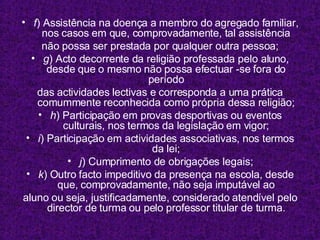 f ) Assistência na doença a membro do agregado familiar, nos casos em que, comprovadamente, tal assistência não possa ser prestada por qualquer outra pessoa; g ) Acto decorrente da religião professada pelo aluno, desde que o mesmo não possa efectuar -se fora do período das actividades lectivas e corresponda a uma prática comummente reconhecida como própria dessa religião; h ) Participação em provas desportivas ou eventos culturais, nos termos da legislação em vigor; i ) Participação em actividades associativas, nos termos da lei; j ) Cumprimento de obrigações legais; k ) Outro facto impeditivo da presença na escola, desde que, comprovadamente, não seja imputável ao aluno ou seja, justificadamente, considerado atendível pelo director de turma ou pelo professor titular de turma. 