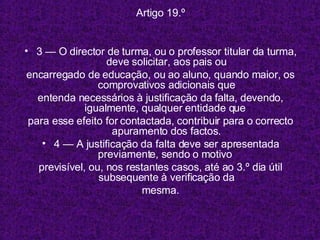 Artigo 19.º 3 — O director de turma, ou o professor titular da turma, deve solicitar, aos pais ou encarregado de educação, ou ao aluno, quando maior, os comprovativos adicionais que entenda necessários à justificação da falta, devendo, igualmente, qualquer entidade que  para esse efeito for contactada, contribuir para o correcto apuramento dos factos. 4 — A justificação da falta deve ser apresentada previamente, sendo o motivo  previsível, ou, nos restantes casos, até ao 3.º dia útil subsequente à verificação da mesma. 