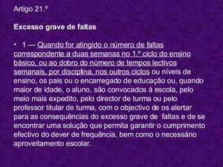 Artigo 21.º Excesso grave de faltas 1 —  Quando for atingido o número de faltas correspondente a duas semanas no 1.º ciclo do ensino básico, ou ao dobro do número de tempos lectivos semanais, por disciplina, nos outros ciclos  ou níveis de ensino, os pais ou o encarregado de educação ou, quando maior de idade, o aluno, são convocados à escola, pelo  meio mais expedito, pelo director de turma ou pelo  professor titular de turma, com o objectivo de os alertar  para as consequências do excesso grave de  faltas e de se  encontrar uma solução que permita garantir o cumprimento  efectivo do dever de frequência, bem como o necessário aproveitamento escolar. 