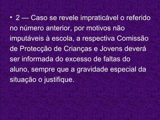 2 — Caso se revele impraticável o referido no número anterior, por motivos não imputáveis à escola, a respectiva Comissão  de Protecção de Crianças e Jovens deverá  ser informada do excesso de faltas do  aluno, sempre que a gravidade especial da  situação o justifique. 