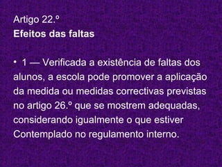 Artigo 22.º Efeitos das faltas 1 — Verificada a existência de faltas dos  alunos, a escola pode promover a aplicação  da medida ou medidas correctivas previstas  no artigo 26.º que se mostrem adequadas,  considerando igualmente o que estiver Contemplado no regulamento interno. 
