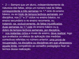 2 — Sempre que um aluno, independentemente da natureza das faltas, atinja um número total de faltas correspondente a três semanas  no 1.º ciclo do ensino básico, ou ao  triplo de tempos lectivos semanais , por disciplina, nos 2.º e 3.º ciclos no ensino básico, no  ensino secundário e no ensino recorrente, ou,  tratando -se, exclusivamente, de faltas injustificadas ,  duas semanas no 1.º ciclo  do ensino básico ou  o  dobro de tempos lectivos semanais, por disciplina,  nos restantes ciclos  e níveis de ensino,  deve realizar , logo  que avaliados os efeitos da aplicação das medidas correctivas referidas no número anterior,  uma prova de recuperação, na disciplina ou disciplinas em que ultrapassou aquele limite , competindo ao conselho pedagógico fixar os  termos dessa realização. 