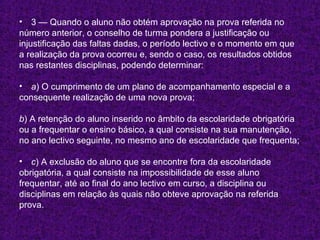 3 — Quando o aluno não obtém aprovação na prova referida no número anterior, o conselho de turma pondera a justificação ou  injustificação das faltas dadas, o período lectivo e o momento em que  a realização da prova ocorreu e, sendo o caso, os resultados obtidos  nas restantes disciplinas, podendo determinar: a ) O cumprimento de um plano de acompanhamento especial e a  consequente realização de uma nova prova; b ) A retenção do aluno inserido no âmbito da escolaridade obrigatória  ou a frequentar o ensino básico, a qual consiste na sua manutenção,  no ano lectivo seguinte, no mesmo ano de escolaridade que frequenta; c ) A exclusão do aluno que se encontre fora da escolaridade  obrigatória, a qual consiste na impossibilidade de esse aluno  frequentar, até ao final do ano lectivo em curso, a disciplina ou  disciplinas em relação às quais não obteve aprovação na referida prova. 