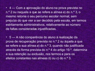 4 — Com a aprovação do aluno na prova prevista no n.º 2 ou naquela a que se refere a alínea  a ) do n.º 3, o mesmo retoma o seu percurso escolar normal, sem prejuízo do que vier a ser decidido pela escola, em termos estritamente administrativos, relativamente ao número de faltas consideradas injustificadas. 5 — A não comparência do aluno à realização da prova de recuperação prevista no n.º 2 ou àquela a que se refere a sua alínea  a ) do n.º 3, quando não justificada através da forma prevista do n.º 4 do artigo 19.º, determina a sua retenção ou exclusão, nos termos e para os efeitos constantes nas alíneas  b ) ou  c ) do n.º 3. 