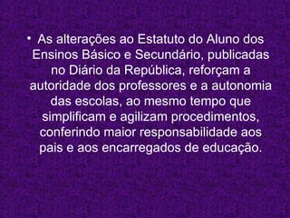 As alterações ao Estatuto do Aluno dos Ensinos Básico e Secundário, publicadas no Diário da República, reforçam a autoridade dos professores e a autonomia das escolas, ao mesmo tempo que simplificam e agilizam procedimentos, conferindo maior responsabilidade aos pais e aos encarregados de educação. 