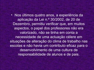 Nos últimos quatro anos, a experiência da aplicação da Lei n.º 30/2002, de 20 de Dezembro, permitiu verificar que, em muitos aspectos, o papel dos professores não era valorizado, não se tinha em conta a necessidade de uma actuação célere em situações de alteração do clima de trabalho nas escolas e não havia um contributo eficaz para o desenvolvimento de uma cultura de responsabilidade de alunos e de pais. 