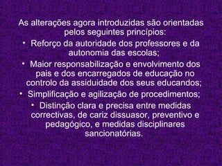 As alterações agora introduzidas são orientadas pelos seguintes princípios: Reforço da autoridade dos professores e da autonomia das escolas;  Maior responsabilização e envolvimento dos pais e dos encarregados de educação no controlo da assiduidade dos seus educandos;  Simplificação e agilização de procedimentos;  Distinção clara e precisa entre medidas correctivas, de cariz dissuasor, preventivo e pedagógico, e medidas disciplinares sancionatórias.  
