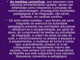As   medidas correctivas , que assumem uma natureza eminentemente cautelar, devem   ser entendidas como integrando o processo de ensino-aprendizagem, prosseguindo finalidades pedagógicas e de integração, não tendo, portanto, um carácter punitivo. De entre estas medidas − que devem ser parte integrante do exercício da autoridade pedagógica presente nas actividades educativas − destacam-se a obrigatoriedade, por parte do aluno, do cumprimento de tarefas ou actividades de integração, a ordem de saída da sala de aula, o condicionamento no acesso a espaços e a equipamentos, a mudança de turma e outras que, eventualmente, possam vir a ser consagradas no regulamento interno das escolas, mas sempre com estrita observância da filosofia que está subjacente à sua natureza dissuasora, preventiva e pedagógica. 