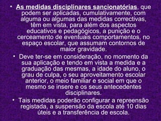 As   medidas disciplinares sancionatórias , que podem ser aplicadas, cumulativamente, com alguma ou algumas das medidas correctivas, têm em vista, para além dos aspectos educativos e pedagógicos, a punição e o cerceamento de eventuais comportamentos, no espaço escolar, que assumam contornos de maior gravidade. Deve ter-se em consideração, no momento da sua aplicação e tendo em vista a medida e a graduação das mesmas, a idade do aluno, o grau de culpa, o seu aproveitamento escolar anterior, o meio familiar e social em que o mesmo se insere e os seus antecedentes disciplinares. Tais medidas poderão configurar a repreensão registada, a suspensão da escola até 10 dias úteis e a transferência de escola. 